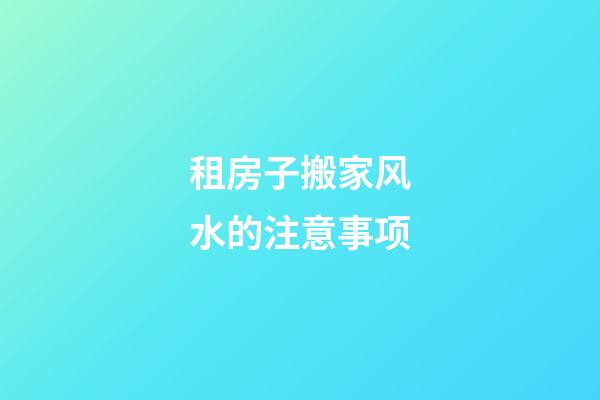 租房子搬家风水的注意事项