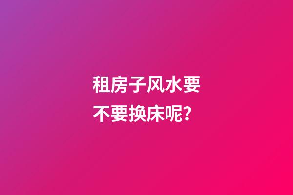 租房子风水要不要换床呢？