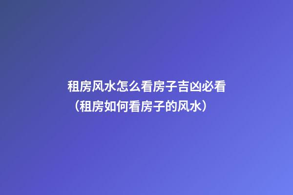 租房风水怎么看房子吉凶必看（租房如何看房子的风水）