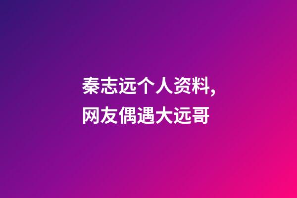 秦志远个人资料,网友偶遇大远哥-第1张-观点-玄机派