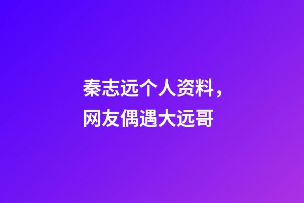 秦志远个人资料，网友偶遇大远哥-第1张-观点-玄机派