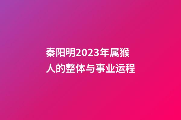 秦阳明2023年属猴人的整体与事业运程