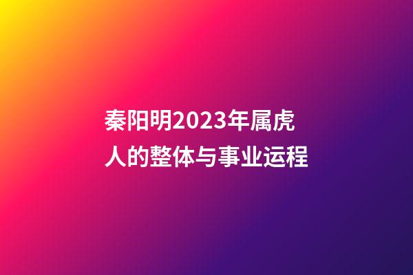 秦阳明2023年属虎人的整体与事业运程