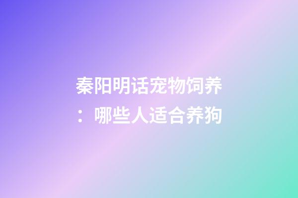 秦阳明话宠物饲养：哪些人适合养狗