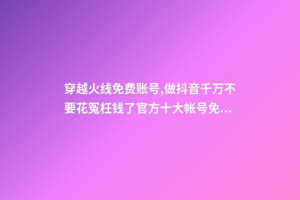穿越火线免费账号,做抖音千万不要花冤枉钱了官方十大帐号免费学习你趴别人直...-第1张-观点-玄机派