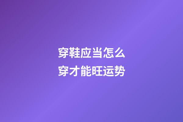 穿鞋应当怎么穿才能旺运势