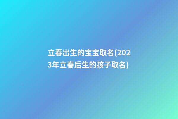 立春出生的宝宝取名(2023年立春后生的孩子取名)