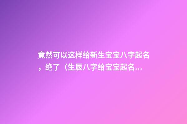 竟然可以这样给新生宝宝八字起名，绝了（生辰八字给宝宝起名）