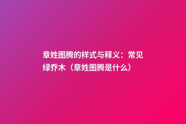 章姓图腾的样式与释义：常见绿乔木（章姓图腾是什么）