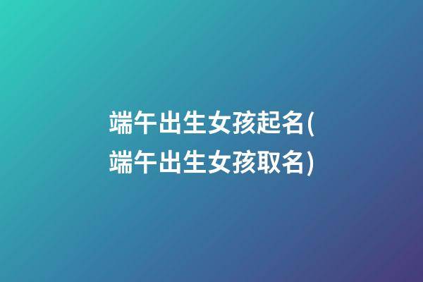 端午出生女孩起名(端午出生女孩取名)