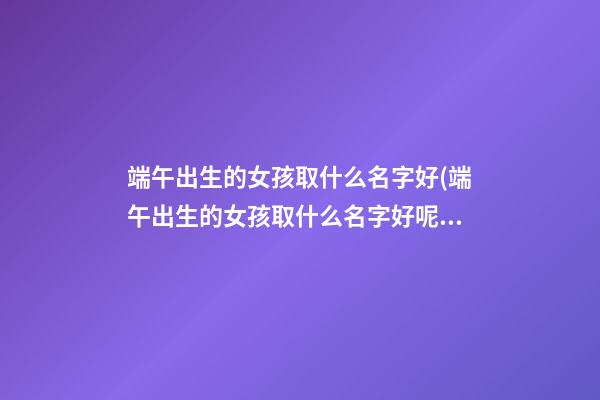 端午出生的女孩取什么名字好(端午出生的女孩取什么名字好呢)