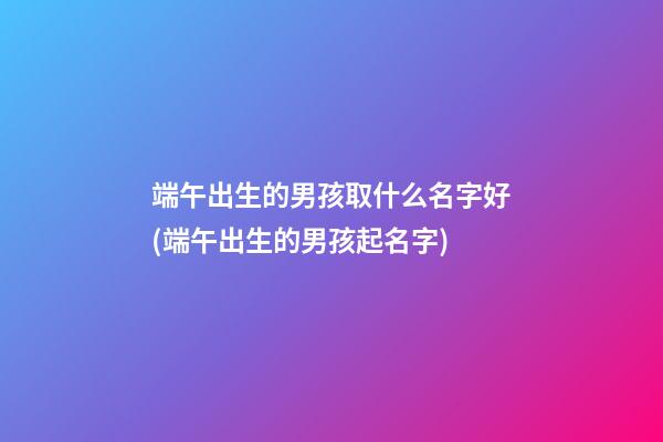端午出生的男孩取什么名字好(端午出生的男孩起名字)