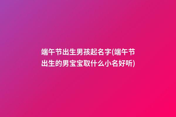 端午节出生男孩起名字(端午节出生的男宝宝取什么小名好听)