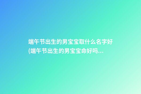 端午节出生的男宝宝取什么名字好(端午节出生的男宝宝命好吗命运如何)