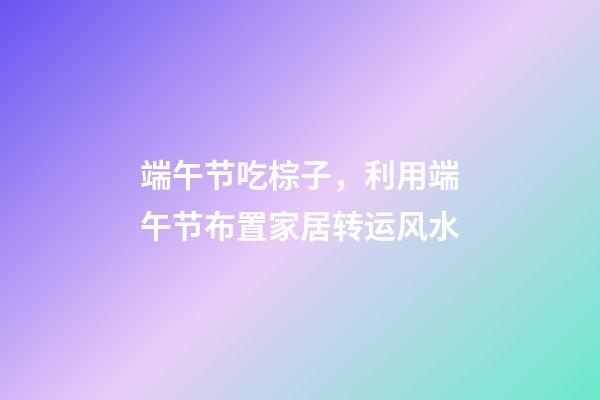 端午节吃棕子，利用端午节布置家居转运风水