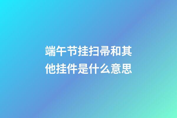 端午节挂扫帚和其他挂件是什么意思