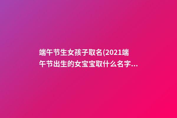 端午节生女孩子取名(2021端午节出生的女宝宝取什么名字好)