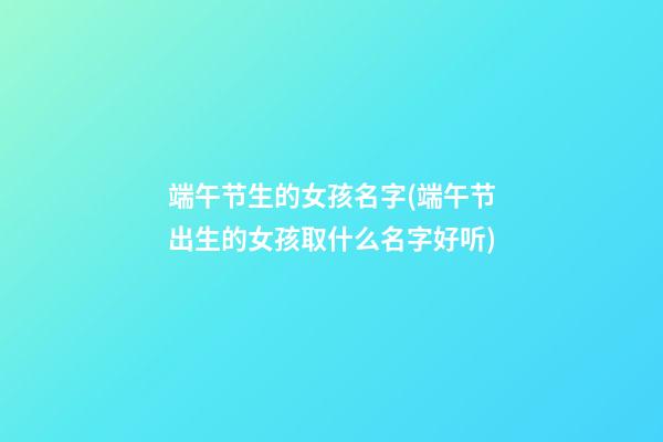 端午节生的女孩名字(端午节出生的女孩取什么名字好听)