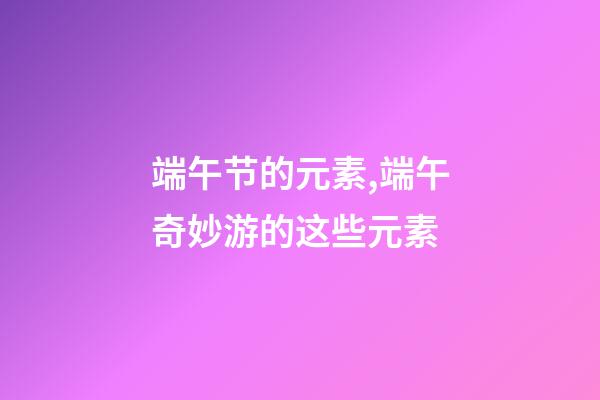 端午节的元素,端午奇妙游的这些元素-第1张-观点-玄机派