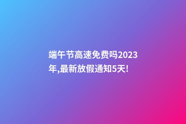 端午节高速免费吗2023年,最新放假通知5天!-第1张-观点-玄机派