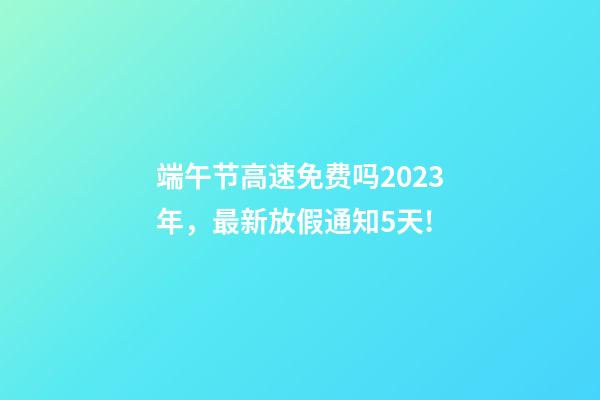 端午节高速免费吗2023年，最新放假通知5天!-第1张-观点-玄机派