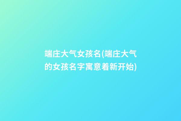 端庄大气女孩名(端庄大气的女孩名字寓意着新开始)