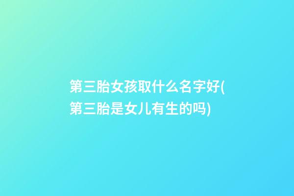 第三胎女孩取什么名字好(第三胎是女儿有生的吗)