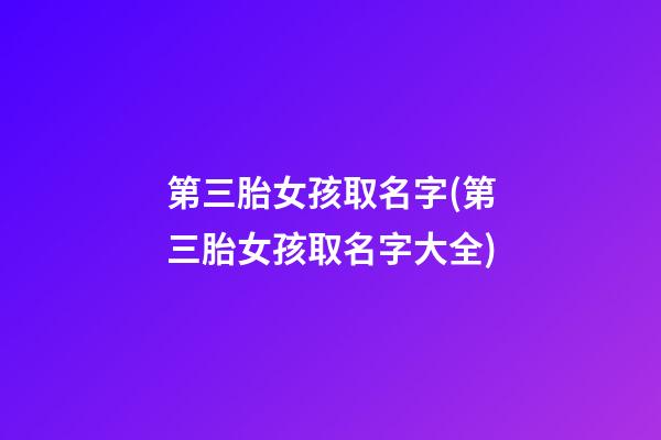 第三胎女孩取名字(第三胎女孩取名字大全)