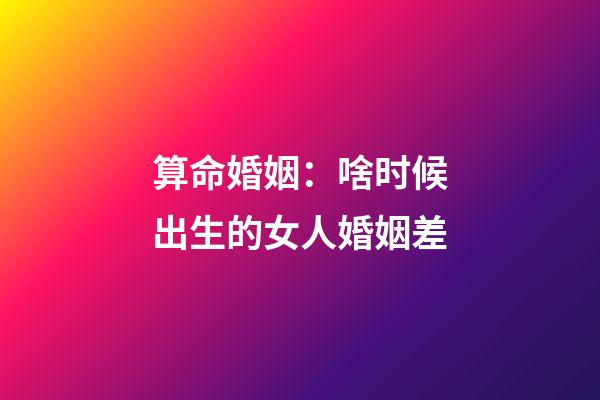 算命婚姻：啥时候出生的女人婚姻差