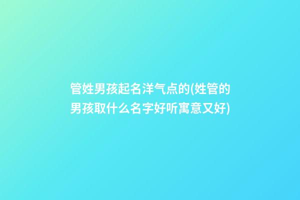管姓男孩起名洋气点的(姓管的男孩取什么名字好听寓意又好)