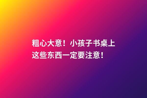 粗心大意！小孩子书桌上这些东西一定要注意！
