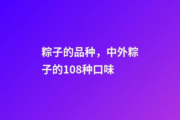 粽子的品种，中外粽子的108种口味-第1张-观点-玄机派