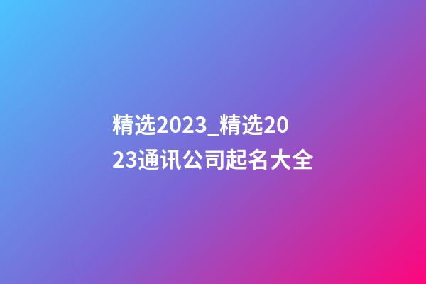 精选2023_精选2023通讯公司起名大全-第1张-公司起名-玄机派