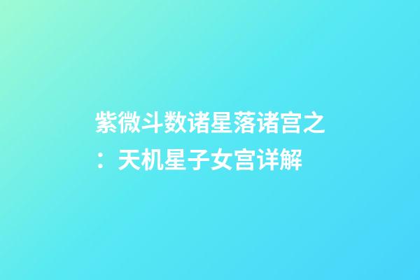 紫微斗数诸星落诸宫之：天机星子女宫详解