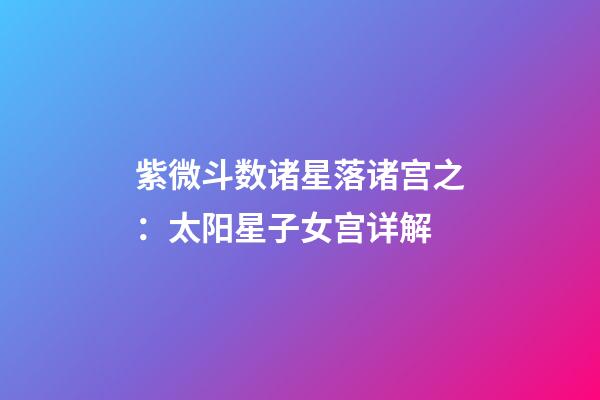 紫微斗数诸星落诸宫之：太阳星子女宫详解