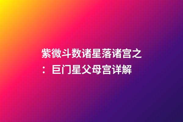 紫微斗数诸星落诸宫之：巨门星父母宫详解