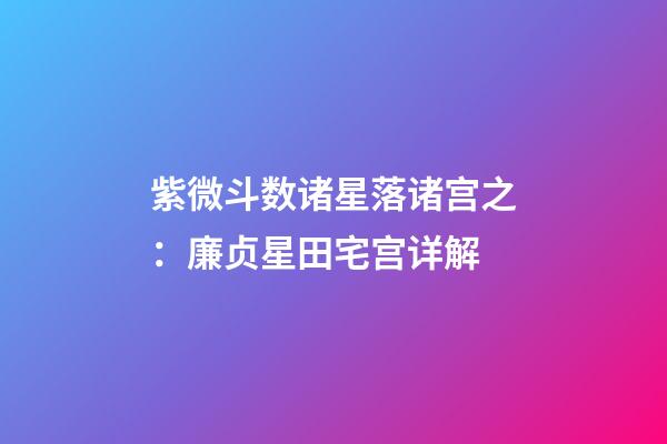 紫微斗数诸星落诸宫之：廉贞星田宅宫详解