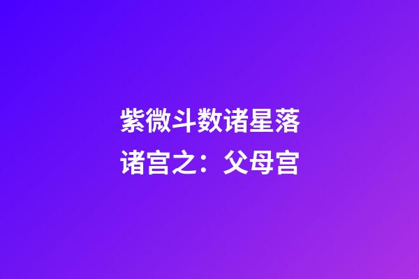 紫微斗数诸星落诸宫之：父母宫