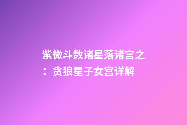 紫微斗数诸星落诸宫之：贪狼星子女宫详解