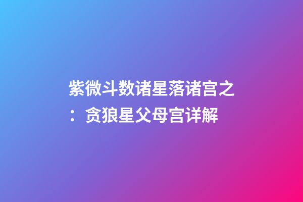 紫微斗数诸星落诸宫之：贪狼星父母宫详解