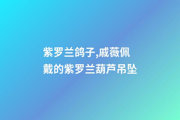 紫罗兰鸽子,戚薇佩戴的紫罗兰葫芦吊坠-第1张-观点-玄机派