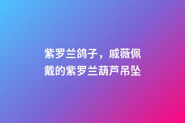 紫罗兰鸽子，戚薇佩戴的紫罗兰葫芦吊坠-第1张-观点-玄机派