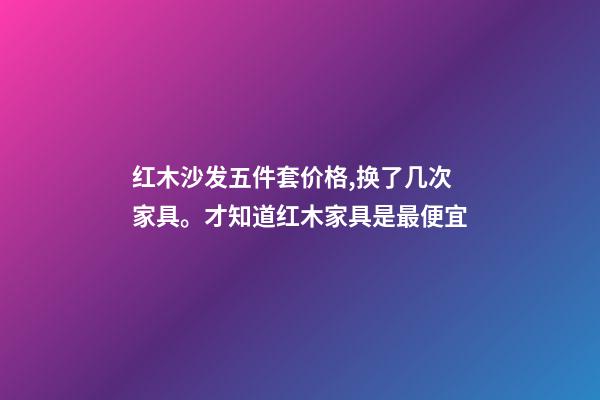 红木沙发五件套价格,换了几次家具。才知道红木家具是最便宜-第1张-观点-玄机派
