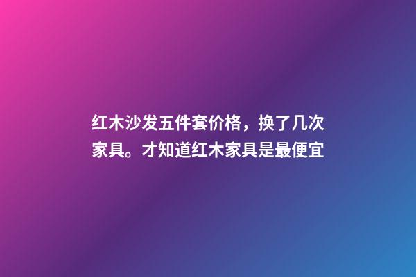 红木沙发五件套价格，换了几次家具。才知道红木家具是最便宜-第1张-观点-玄机派