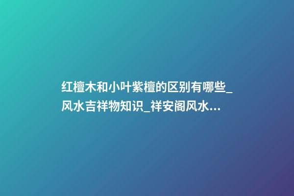 红檀木和小叶紫檀的区别有哪些_风水吉祥物知识_祥安阁风水网