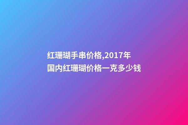 红珊瑚手串价格,2017年国内红珊瑚价格一克多少钱-第1张-观点-玄机派