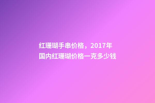 红珊瑚手串价格，2017年国内红珊瑚价格一克多少钱-第1张-观点-玄机派