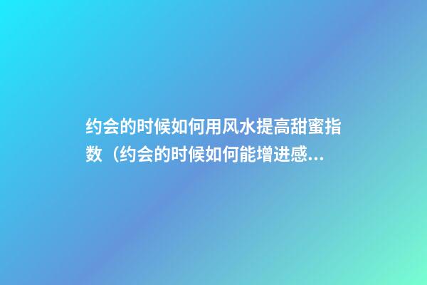 约会的时候如何用风水提高甜蜜指数（约会的时候如何能增进感情）