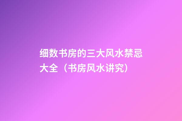 细数书房的三大风水禁忌大全（书房风水讲究）