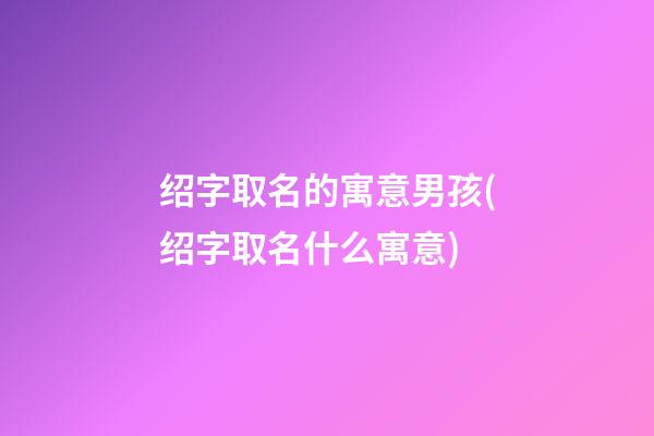 绍字取名的寓意男孩(绍字取名什么寓意)